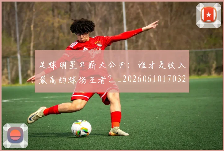 足球明星年薪大公开:谁才是收入最高的球场王者?_20260610170323