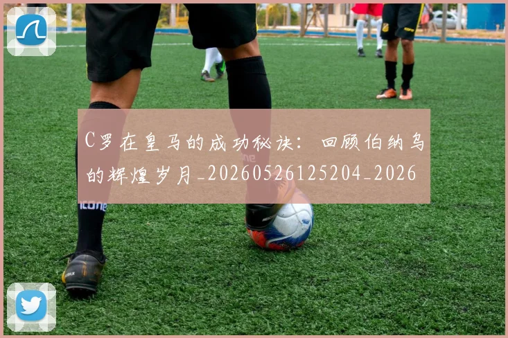 C罗在皇马的成功秘诀:回顾伯纳乌的辉煌岁月_20260526125204_20260606165348