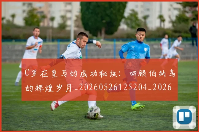 C罗在皇马的成功秘诀:回顾伯纳乌的辉煌岁月_20260526125204_20260606165348